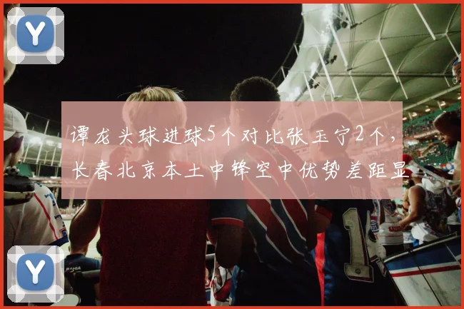 谭龙头球进球5个对比张玉宁2个，长春北京本土中锋空中优势差距显著