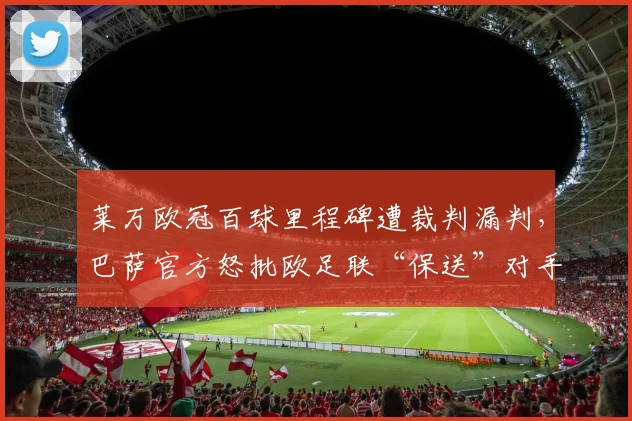 莱万欧冠百球里程碑遭裁判漏判，巴萨官方怒批欧足联“保送”对手