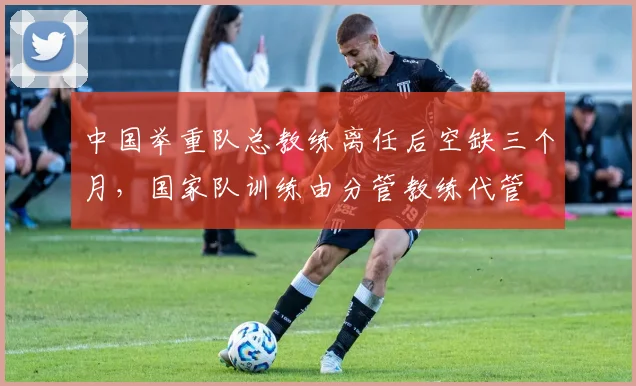 中国举重队总教练离任后空缺三个月，国家队训练由分管教练代管
